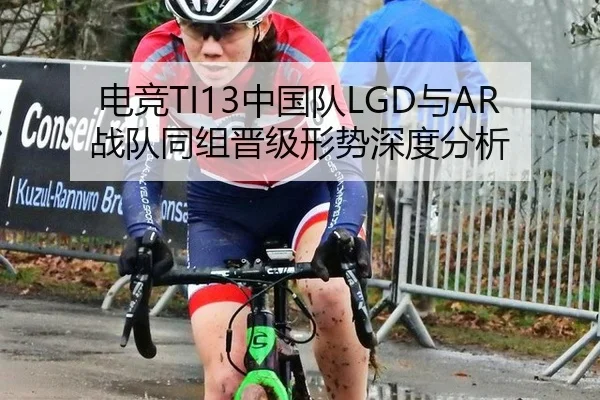 电竞TI13中国队LGD与AR战队同组晋级形势深度分析